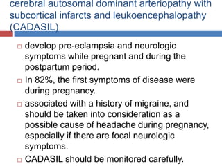 cerebral autosomal dominant arteriopathy with
subcortical infarcts and leukoencephalopathy
(CADASIL)
 develop pre-eclampsia and neurologic
symptoms while pregnant and during the
postpartum period.
 In 82%, the first symptoms of disease were
during pregnancy.
 associated with a history of migraine, and
should be taken into consideration as a
possible cause of headache during pregnancy,
especially if there are focal neurologic
symptoms.
 CADASIL should be monitored carefully.
 