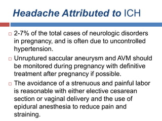 Headache Attributed to ICH
 2-7% of the total cases of neurologic disorders
in pregnancy, and is often due to uncontrolled
hypertension.
 Unruptured saccular aneurysm and AVM should
be monitored during pregnancy with definitive
treatment after pregnancy if possible.
 The avoidance of a strenuous and painful labor
is reasonable with either elective cesarean
section or vaginal delivery and the use of
epidural anesthesia to reduce pain and
straining.
 