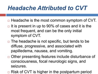 Headache Attributed to CVT
 Headache is the most common symptom of CVT.
 It is present in up to 90% of cases and it is the
most frequent, and can be the only initial
symptom of CVT.
 The headache is not specific, but tends to be
diffuse, progressive, and associated with
papilledema, nausea, and vomiting.
 Other presenting features include disturbance of
consciousness, focal neurologic signs, and
seizures.
 Risk of CVT is higher in the postpartum period
 