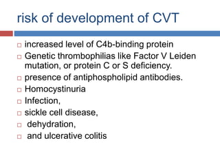 risk of development of CVT
 increased level of C4b-binding protein
 Genetic thrombophilias like Factor V Leiden
mutation, or protein C or S deficiency.
 presence of antiphospholipid antibodies.
 Homocystinuria
 Infection,
 sickle cell disease,
 dehydration,
 and ulcerative colitis
 