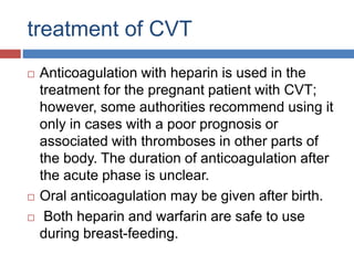 treatment of CVT
 Anticoagulation with heparin is used in the
treatment for the pregnant patient with CVT;
however, some authorities recommend using it
only in cases with a poor prognosis or
associated with thromboses in other parts of
the body. The duration of anticoagulation after
the acute phase is unclear.
 Oral anticoagulation may be given after birth.
 Both heparin and warfarin are safe to use
during breast-feeding.
 
