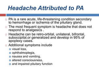 Headache Attributed to PA
 PA is a rare acute, life-threatening condition secondary
to hemorrhage or ischemia of the pituitary gland.
 The most frequent symptom is headache that does not
respond to analgesics .
 Headache can be retro-orbital, unilateral, bifrontal,
suboccipital,or generalized and develop in 95% of
apoplexy cases.
 Additional symptoms include
 visual loss,
 ophthalmoplegia,
 nausea and vomiting,
 altered consciousness,
 and impaired pituitary function
 