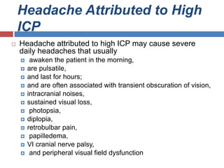 Headache Attributed to High
ICP
 Headache attributed to high ICP may cause severe
daily headaches that usually
 awaken the patient in the morning,
 are pulsatile,
 and last for hours;
 and are often associated with transient obscuration of vision,
 intracranial noises,
 sustained visual loss,
 photopsia,
 diplopia,
 retrobulbar pain,
 papilledema,
 VI cranial nerve palsy,
 and peripheral visual field dysfunction
 