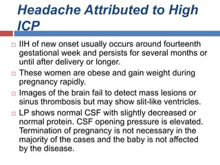 Headache Attributed to High
ICP
 IIH of new onset usually occurs around fourteenth
gestational week and persists for several months or
until after delivery or longer.
 These women are obese and gain weight during
pregnancy rapidly.
 Images of the brain fail to detect mass lesions or
sinus thrombosis but may show slit-like ventricles.
 LP shows normal CSF with slightly decreased or
normal protein. CSF opening pressure is elevated.
Termination of pregnancy is not necessary in the
majority of the cases and the baby is not affected
by the disease.
 