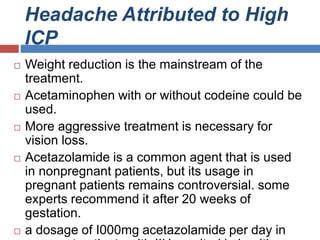 Headache Attributed to High
ICP
 Weight reduction is the mainstream of the
treatment.
 Acetaminophen with or without codeine could be
used.
 More aggressive treatment is necessary for
vision loss.
 Acetazolamide is a common agent that is used
in nonpregnant patients, but its usage in
pregnant patients remains controversial. some
experts recommend it after 20 weeks of
gestation.
 a dosage of I000mg acetazolamide per day in
 