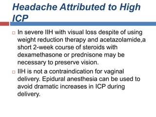 Headache Attributed to High
ICP
 In severe IIH with visual loss despite of using
weight reduction therapy and acetazolamide,a
short 2-week course of steroids with
dexamethasone or prednisone may be
necessary to preserve vision.
 IIH is not a contraindication for vaginal
delivery. Epidural anesthesia can be used to
avoid dramatic increases in ICP during
delivery.
 