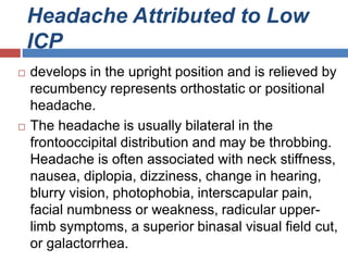 Headache Attributed to Low
ICP
 develops in the upright position and is relieved by
recumbency represents orthostatic or positional
headache.
 The headache is usually bilateral in the
frontooccipital distribution and may be throbbing.
Headache is often associated with neck stiffness,
nausea, diplopia, dizziness, change in hearing,
blurry vision, photophobia, interscapular pain,
facial numbness or weakness, radicular upper-
limb symptoms, a superior binasal visual field cut,
or galactorrhea.
 