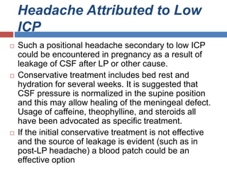 Headache Attributed to Low
ICP
 Such a positional headache secondary to low ICP
could be encountered in pregnancy as a result of
leakage of CSF after LP or other cause.
 Conservative treatment includes bed rest and
hydration for several weeks. It is suggested that
CSF pressure is normalized in the supine position
and this may allow healing of the meningeal defect.
Usage of caffeine, theophylline, and steroids all
have been advocated as specific treatment.
 If the initial conservative treatment is not effective
and the source of leakage is evident (such as in
post-LP headache) a blood patch could be an
effective option
 