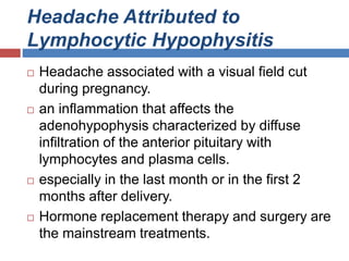 Headache Attributed to
Lymphocytic Hypophysitis
 Headache associated with a visual field cut
during pregnancy.
 an inflammation that affects the
adenohypophysis characterized by diffuse
infiltration of the anterior pituitary with
lymphocytes and plasma cells.
 especially in the last month or in the first 2
months after delivery.
 Hormone replacement therapy and surgery are
the mainstream treatments.
 