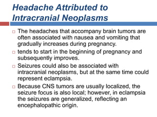 Headache Attributed to
Intracranial Neoplasms
 The headaches that accompany brain tumors are
often associated with nausea and vomiting that
gradually increases during pregnancy.
 tends to start in the beginning of pregnancy and
subsequently improves.
 Seizures could also be associated with
intracranial neoplasms, but at the same time could
represent eclampsia.
 Because CNS tumors are usually localized, the
seizure focus is also local; however, in eclampsia
the seizures are generalized, reflecting an
encephalopathic origin.
 