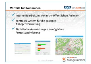  Interne	
  Bearbeitung	
  von	
  nicht-­‐öﬀentlichen	
  Anliegen	
  
 Zentrales	
  System	
  für	
  die	
  gesamte	
  
Anliegenverwaltung	
  
 StaHsHsche	
  Auswertungen	
  ermöglichen	
  
ProzessopHmierung	
  
wer	
  denkt	
  was	
  GmbH	
  2014	
  
Vorteile	
  für	
  Kommunen	
  
 