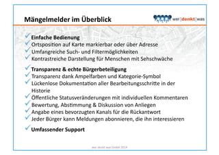  Einfache	
  Bedienung	
  
 OrtsposiHon	
  auf	
  Karte	
  markierbar	
  oder	
  über	
  Adresse	
  
 Umfangreiche	
  Such-­‐	
  und	
  Filtermöglichkeiten	
  
 Kontrastreiche	
  Darstellung	
  für	
  Menschen	
  mit	
  Sehschwäche	
  
 Transparenz	
  &	
  echte	
  Bürgerbeteiligung	
  
 Transparenz	
  dank	
  Ampelfarben	
  und	
  Kategorie-­‐Symbol	
  
 Lückenlose	
  DokumentaHon	
  aller	
  Bearbeitungsschrike	
  in	
  der	
  
Historie	
  
 Öﬀentliche	
  Statusveränderungen	
  mit	
  individuellen	
  Kommentaren	
  
 Bewertung,	
  AbsHmmung	
  &	
  Diskussion	
  von	
  Anliegen	
  
 Angabe	
  eines	
  bevorzugten	
  Kanals	
  für	
  die	
  Rückantwort	
  
 Jeder	
  Bürger	
  kann	
  Meldungen	
  abonnieren,	
  die	
  ihn	
  interessieren	
  
 Umfassender	
  Support	
  
wer	
  denkt	
  was	
  GmbH	
  2014	
  
Mängelmelder	
  im	
  Überblick	
  
 