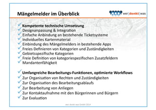  Kompetente	
  technische	
  Umsetzung	
  
 Designanpassung	
  &	
  IntegraHon	
  
 Einfache	
  Anbindung	
  an	
  bestehende	
  Ticketsysteme	
  
 Individuelles	
  Kartenmaterial	
  
 Einbindung	
  des	
  Mängelmelders	
  in	
  bestehende	
  Apps	
  
 Freies	
  Deﬁnieren	
  von	
  Kategorien	
  und	
  Zuständigkeiten	
  
 Gebietsspeziﬁsche	
  Kategorien	
  
 Freie	
  DeﬁniHon	
  von	
  kategoriespeziﬁschen	
  Zusatzfeldern	
  
 Mandantenfähigkeit	
  
 Umfangreiche	
  Bearbeitungs-­‐FunkNonen,	
  opNmierte	
  Workﬂows	
  
 Zur	
  OrganisaHon	
  von	
  Rechten	
  und	
  Zuständigkeiten	
  
 Zur	
  OrganisaHon	
  des	
  Bearbeitungsablaufs	
  
 Zur	
  Bearbeitung	
  von	
  Anliegen	
  
 Zur	
  Kontaktaufnahme	
  mit	
  den	
  Bürgerinnen	
  und	
  Bürgern	
  
 Zur	
  EvaluaHon	
  
wer	
  denkt	
  was	
  GmbH	
  2014	
  
Mängelmelder	
  im	
  Überblick	
  
 