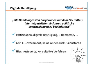Digitale	
  Beteiligung	
  
„alle	
  Handlungen	
  von	
  BürgerInnen	
  mit	
  dem	
  Ziel	
  mi5els	
  
internetgestützter	
  Verfahren	
  poli<sche	
  
Entscheidungen	
  zu	
  beeinﬂussen“	
  
 ParHzipaHon,	
  digitale	
  Beteiligung,	
  E-­‐Democracy	
  …	
  
 kein	
  E-­‐Government,	
  keine	
  reinen	
  Diskussionsforen	
  
 Hier:	
  gesteuerte,	
  konsultaHve	
  Verfahren	
  
wer	
  denkt	
  was	
  GmbH	
  2014	
  
 