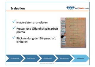 EvaluaNon	
  
 Nutzerdaten	
  analysieren	
  
 Presse-­‐	
  und	
  Öﬀentlichkeitsarbeit	
  
prüfen	
  
 Rückmeldung	
  der	
  Bürgerschas	
  	
  
einholen	
  
wer	
  denkt	
  was	
  GmbH	
  2014	
  
Vorbereitung	
   InformaHon	
   KonsultaHon	
   Rechenschas	
   EvaluaHon	
  
 