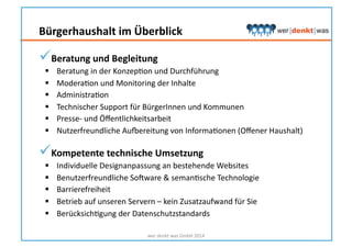  Beratung	
  und	
  Begleitung	
  
  Beratung	
  in	
  der	
  KonzepHon	
  und	
  Durchführung	
  
  ModeraHon	
  und	
  Monitoring	
  der	
  Inhalte	
  
  AdministraHon	
  
  Technischer	
  Support	
  für	
  BürgerInnen	
  und	
  Kommunen	
  
  Presse-­‐	
  und	
  Öﬀentlichkeitsarbeit	
  
  Nutzerfreundliche	
  Aurereitung	
  von	
  InformaHonen	
  (Oﬀener	
  Haushalt)	
  
 Kompetente	
  technische	
  Umsetzung	
  
  Individuelle	
  Designanpassung	
  an	
  bestehende	
  Websites	
  
  Benutzerfreundliche	
  Sosware	
  &	
  semanHsche	
  Technologie	
  
  Barrierefreiheit	
  
  Betrieb	
  auf	
  unseren	
  Servern	
  –	
  kein	
  Zusatzaufwand	
  für	
  Sie	
  
  BerücksichHgung	
  der	
  Datenschutzstandards	
  
wer	
  denkt	
  was	
  GmbH	
  2014	
  
Bürgerhaushalt	
  im	
  Überblick	
  
 