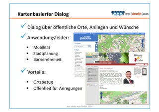 Kartenbasierter	
  Dialog	
  
wer	
  denkt	
  was	
  GmbH	
  2014	
  
 Dialog	
  über	
  öﬀentliche	
  Orte,	
  Anliegen	
  und	
  Wünsche	
  
 Anwendungsfelder:	
  	
  
  Mobilität	
  
  Stadtplanung	
  	
  
  Barrierefreiheit	
  	
  
 Vorteile:	
  
  Ortsbezug	
  
  Oﬀenheit	
  für	
  Anregungen	
  
 