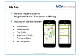 City	
  App	
  
wer	
  denkt	
  was	
  GmbH	
  2014	
  
 Mobiler	
  Internetausrik:	
  
Bürgerservice	
  und	
  TourismusmarkeHng	
  
 Individuell	
  konﬁgurierbar:	
  
  Wartezeiten	
  
  Abfallkalender	
  
  City	
  Guide	
  
  Augmented	
  Reality	
  
  Ehrenamtsbörse	
  
  Parkleitsystem	
  
 