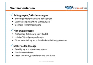  Befragungen	
  /	
  AbsNmmungen	
  
  Einmalige	
  oder	
  periodische	
  Befragungen	
  
  Verknüpfung	
  mit	
  Oﬄine-­‐Befragungen	
  
  Geringer	
  Teilnahmeaufwand	
  
 Planungsprozesse	
  
  FrühzeiHge	
  Beteiligung	
  nach	
  BauGB	
  
  „nimby“-­‐Beteiligung	
  vorbeugen	
  
  Direkte	
  Anbindung	
  an	
  poliHsche	
  Entscheidungsprozesse	
  
 Stakeholder-­‐Dialoge	
  
  Beteiligung	
  von	
  Interessengruppen	
  
  Geschlossene	
  Foren	
  
  Ideen	
  sammeln,	
  priorisieren	
  und	
  umsetzen	
  
wer	
  denkt	
  was	
  GmbH	
  2014	
  
Weitere	
  Verfahren	
  
 