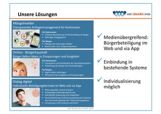 wer	
  denkt	
  was	
  GmbH	
  2014	
  
Für	
  Kommunen:	
  
  Transparenz	
  und	
  Verständnis	
  der	
  HaushaltssituaHon	
  
  Einbindung	
  der	
  Bürger	
  bei	
  Entscheidungen	
  
Für	
  Bürger:	
  
  Eigene	
  Ideen	
  einbringen	
  
  Mitsprache	
  bei	
  Ausgaben	
  und	
  Einsparungen	
  
Online	
  -­‐	
  Bürgerhaushalt	
  
Bürger	
  liefern	
  Ideen	
  zu	
  Einsparungen	
  und	
  Ausgaben	
  
Für	
  Kommunen:	
  
  Einfache	
  Bearbeitung	
  mit	
  Rückmeldung	
  an	
  Bürger	
  
  SoforHger	
  Imagegewinn	
  
Für	
  Bürger:	
  
  Mängel	
  von	
  unterwegs	
  melden	
  
  Keine	
  Suche	
  nach	
  Ansprechpartnern	
  
Mängelmelder	
  
Transparentes	
  Anliegenmanagement	
  für	
  Kommunen	
  	
  	
  
  Meinungsbilder	
  zentral	
  erheben	
  
  Ortsbezogene	
  Beteiligungsformate	
  
  Individuelle	
  Anpassung	
  und	
  IntegraHon	
  
  Vereinheitlichung:	
  Einbindung	
  bestehender	
  Systeme	
  
wie	
  Veranstaltungskalender	
  /	
  Behördenwegweiser	
  
  Umsetzung	
  in	
  iOS,	
  Android	
  und	
  html5	
  
Dialog	
  digital	
  
Individuelle	
  Beteiligungsformate	
  im	
  Web	
  und	
  via	
  App	
  
 Medienübergreifend:
Bürgerbeteiligung	
  im	
  
Web	
  und	
  via	
  App	
  
 Einbindung	
  in	
  
bestehende	
  Systeme	
  
 Individualisierung	
  
möglich	
  
Unsere	
  Lösungen	
  
 