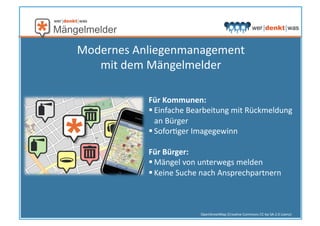 OpenStreetMap	
  (CreaHve	
  Commons	
  CC-­‐by-­‐SA	
  2.0	
  Lizenz)	
  
Für	
  Kommunen:	
  
 Einfache	
  Bearbeitung	
  mit	
  Rückmeldung	
  
an	
  Bürger	
  
 SoforHger	
  Imagegewinn	
  
Für	
  Bürger:	
  
 Mängel	
  von	
  unterwegs	
  melden	
  
 Keine	
  Suche	
  nach	
  Ansprechpartnern	
  
Modernes	
  Anliegenmanagement	
  	
  
mit	
  dem	
  Mängelmelder	
  
 