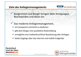  Bürgerinnen	
  und	
  Bürger	
  bringen	
  akHv	
  Anregungen,	
  
Beschwerden	
  und	
  Ideen	
  ein	
  
 Das	
  moderne	
  Anliegenmanagement..	
  
  ist	
  transparent	
  und	
  leicht	
  zu	
  bedienen	
  
  gibt	
  dem	
  Bürger	
  eine	
  qualitaHve	
  Rückmeldung	
  
  ermöglicht	
  eine	
  medienbruchfreie	
  Bearbeitung	
  aller	
  Anliegen	
  
  bietet	
  Zugänge	
  über	
  das	
  Internet	
  und	
  mobile	
  Endgeräte	
  	
  
wer	
  denkt	
  was	
  GmbH	
  2014	
  
Ziele	
  des	
  Anliegenmanagements	
  
 