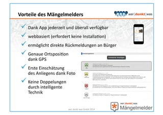  Dank	
  App	
  jederzeit	
  und	
  überall	
  verfügbar	
  
 webbasiert	
  (erfordert	
  keine	
  InstallaHon)	
  
 ermöglicht	
  direkte	
  Rückmeldungen	
  an	
  Bürger	
  
 Genaue	
  OrtsposiHon	
  	
  
dank	
  GPS	
  
 Erste	
  Einschätzung	
  	
  
des	
  Anliegens	
  dank	
  Foto	
  
 Keine	
  Doppelungen	
  	
  
durch	
  intelligente	
  	
  
Technik	
  
wer	
  denkt	
  was	
  GmbH	
  2014	
  
Vorteile	
  des	
  Mängelmelders	
  
 