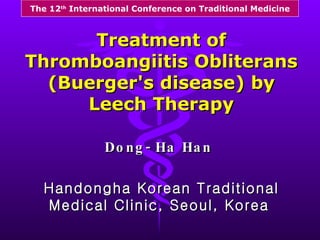 Dong-Ha Han   Handongha Korean Traditional Medical Clinic, Seoul, Korea   Treatment of Thromboangiitis Obliterans (Buerger's disease) by Leech Therapy The 12 th  International Conference on Traditional Medicine 