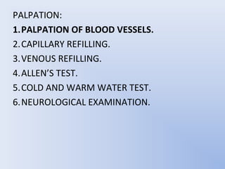 PALPATION:
1.PALPATION OF BLOOD VESSELS.
2.CAPILLARY REFILLING.
3.VENOUS REFILLING.
4.ALLEN’S TEST.
5.COLD AND WARM WATER TEST.
6.NEUROLOGICAL EXAMINATION.
 