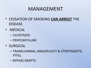 MANAGEMENT
• CESSATION OF SMOKING CAN ARREST THE
  DISEASE.
• MEDICAL
  – CILOSTAZOL
  – PENTOXIFYLLINE
• SURGICAL
  – TRANSLUMINAL ANGIOPLASTY & STENTING(PTE,
    PTFE).
  – BYPASS GRAFTS.
 