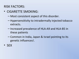 RISK FACTORS:
• CIGARETTE SMOKING:
  – Most consistent aspect of this disorder.
  – Hypersensitivity to intradermally injected tobacco
    extracts.
  – Increased prevalence of HLA-A9 and HLA-B5 in
    these patients
  – Common in India, Japan & Israel pointing to its
    genetic influences!.
• SEX
 