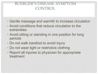 BUERGER’S DISEASE: SYMPTOM
CONTROL
• Gentle massage and warmth to increase circulation
• Avoid conditions that reduce circulation to the
extremities
• Avoid sitting or standing in one position for long
periods
• Do not walk barefoot to avoid injury
• Do not wear tight or restrictive clothing
• Report all injuries to physician for appropriate
treatment
 