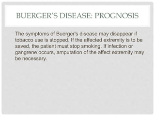 BUERGER’S DISEASE: PROGNOSIS
The symptoms of Buerger's disease may disappear if
tobacco use is stopped. If the affected extremity is to be
saved, the patient must stop smoking. If infection or
gangrene occurs, amputation of the affect extremity may
be necessary.
 