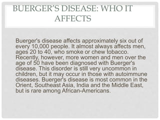 BUERGER’S DISEASE: WHO IT
AFFECTS
Buerger's disease affects approximately six out of
every 10,000 people. It almost always affects men,
ages 20 to 40, who smoke or chew tobacco.
Recently, however, more women and men over the
age of 50 have been diagnosed with Buerger's
disease. This disorder is still very uncommon in
children, but it may occur in those with autoimmune
diseases. Buerger's disease is most common in the
Orient, Southeast Asia, India and the Middle East,
but is rare among African-Americans.
 