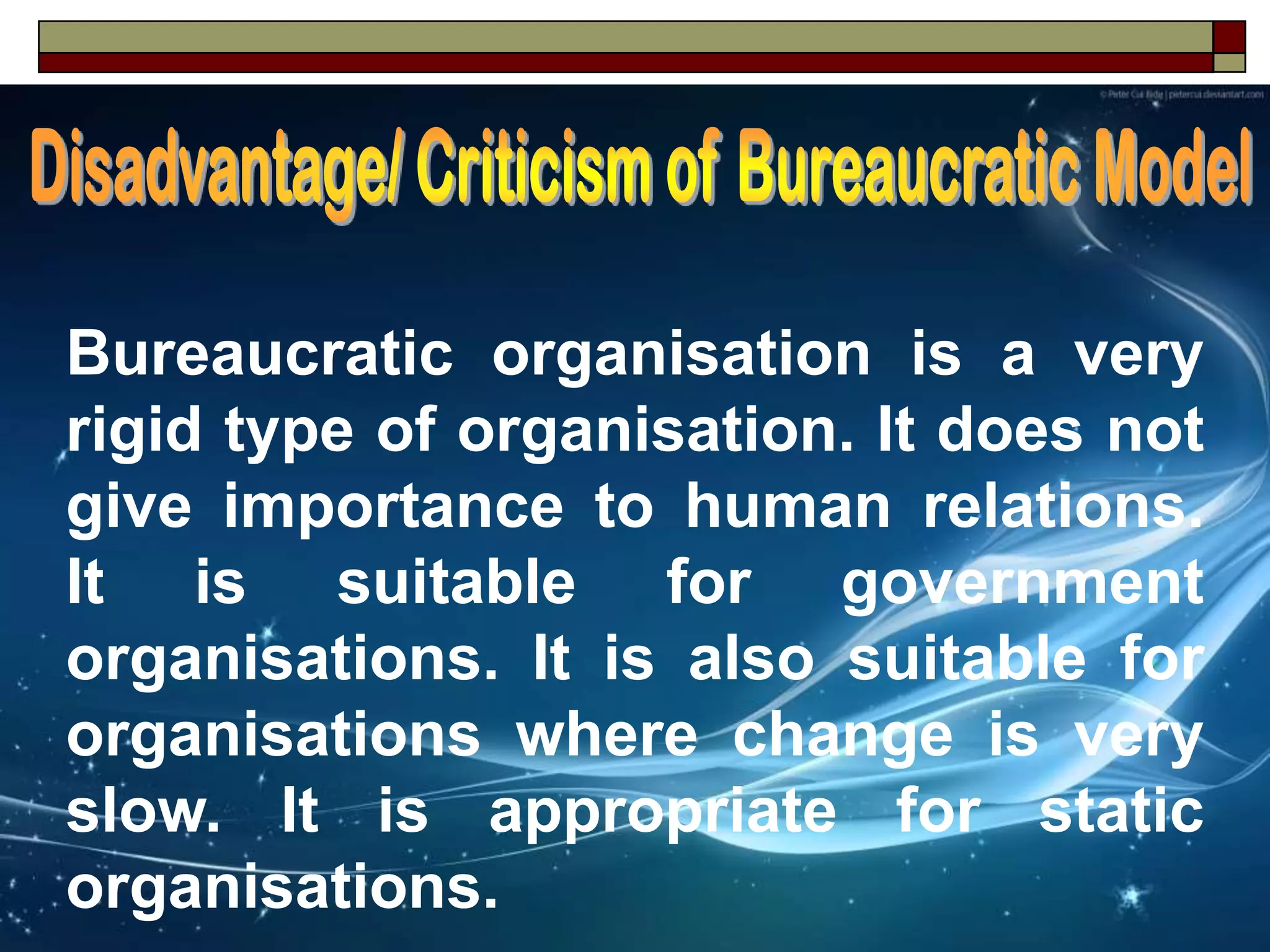 Bureaucratic organisation is a very
rigid type of organisation. It does not
give importance to human relations.
It is suitable for government
organisations. It is also suitable for
organisations where change is very
slow. It is appropriate for static
organisations.
 