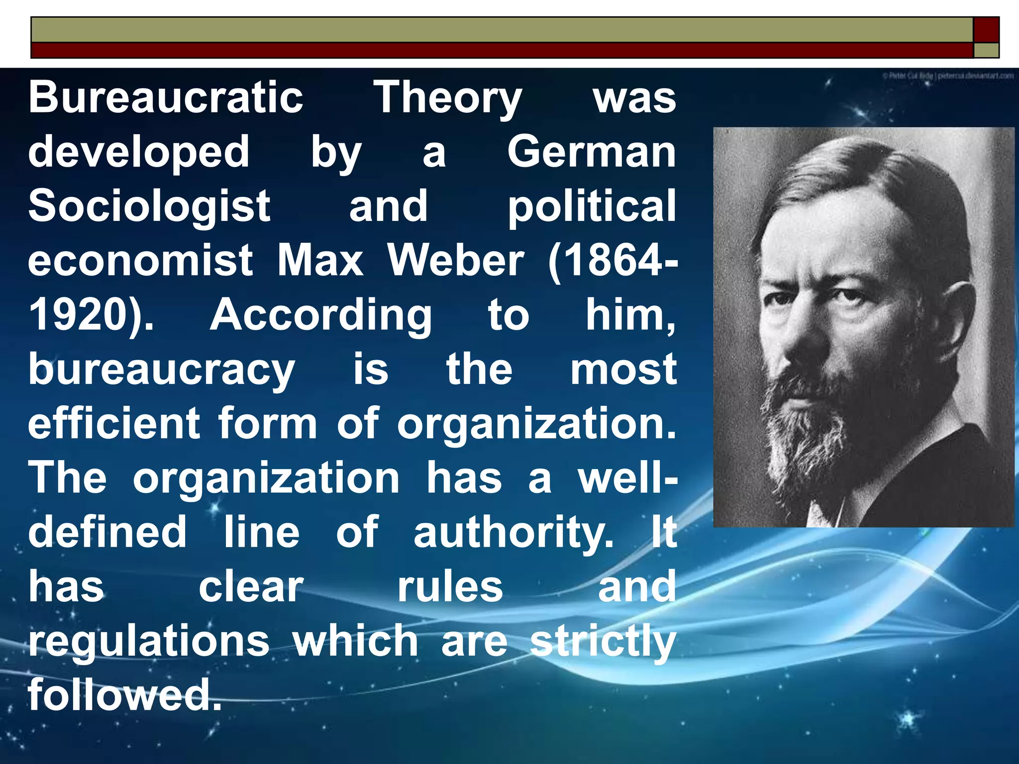 Bureaucratic Theory was
developed by a German
Sociologist and political
economist Max Weber (1864-
1920). According to him,
bureaucracy is the most
efficient form of organization.
The organization has a well-
defined line of authority. It
has clear rules and
regulations which are strictly
followed.
 