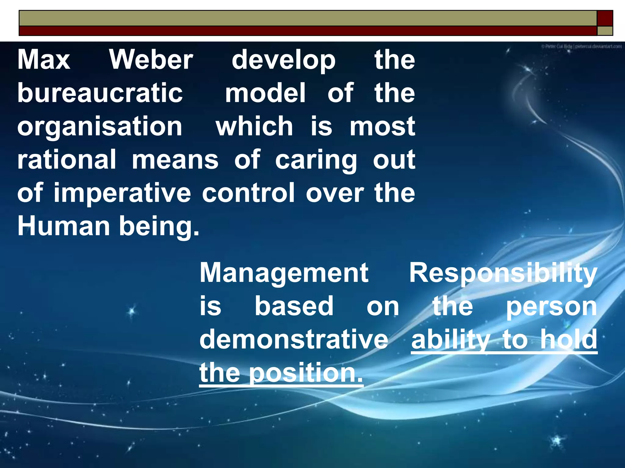Max Weber develop the
bureaucratic model of the
organisation which is most
rational means of caring out
of imperative control over the
Human being.
Management Responsibility
is based on the person
demonstrative ability to hold
the position.
 