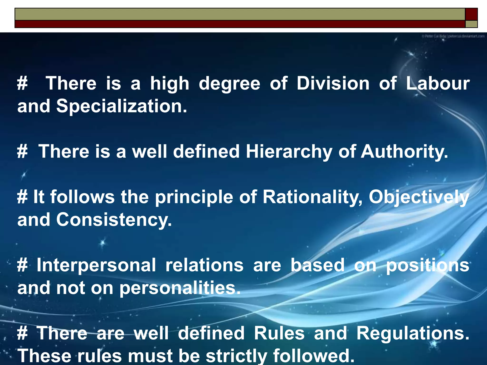 # There is a high degree of Division of Labour
and Specialization.
# There is a well defined Hierarchy of Authority.
# It follows the principle of Rationality, Objectively
and Consistency.
# Interpersonal relations are based on positions
and not on personalities.
# There are well defined Rules and Regulations.
These rules must be strictly followed.
 
