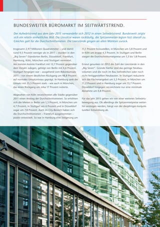 BUNDESWEITER BÜROMARKT IM SEITWÄRTSTREND.
Der Aufwärtstrend aus dem Jahr 2011 verwandelte sich 2012 in einen Seitwärtstrend. Bundesweit zeigte
sich ein relativ einheitliches Bild: Die Umsätze waren rückläufig, die Spitzenmieten legten fast überall zu.
Gleiches galt für die Durchschnittsmieten. Die Leerstände gingen an allen Märkten zurück.

Insgesamt 2,97 Millionen Quadratmeter – und damit           11,1 Prozent festzustellen, in München um 5,8 Prozent und
rund 9,5 Prozent weniger als in 2011 – wurden in den        in Köln um knapp 4,3 Prozent. In Stuttgart und Berlin
                                                                                                           ­
„Big Seven“-Standorten Berlin, Düsseldorf, Frankfurt,       stiegen die Durchschnittsmietpreise um 1,3 bis 1,8 Prozent.
Hamburg, Köln, München und Stuttgart vermietet.
Am meisten konnte Frankfurt mit 12,7 Prozent gegenüber      Erneut gesunken ist 2012 die Zahl der Leerstände in den
dem Vorjahr zulegen, gefolgt von Berlin mit 4,6 Prozent.    „Big Seven“. Gründe hierfür sind das geringe Neubau­­
Stuttgart hingegen war – ausgehend vom Rekordumsatz         volumen und die noch im Bau befindlichen oder noch
2011 – von einem deutlichen Rückgang um 48,8 Prozent        nicht fertiggestellten Neubauten. In Stuttgart reduzierte
auf normales Umsatzniveau geprägt. In Hamburg sank der      sich das Flächenangebot um 5,3 Prozent, in München um
Umsatz mit 25,5 Prozent stark – wie auch in München,        11,2 Prozent und in Hamburg sogar um 15,7 Prozent.
das einen Rückgang um zirka 17 Prozent notierte.            Düsseldorf hingegen verzeichnete nur eine minimale
                                                            A
                                                            ­ bnahme um 0,8 Prozent.
Abgesehen von Köln verzeichneten alle Städte gegenüber
2011 einen Anstieg der Durchschnittsmieten. So erhöhten     Für das Jahr 2013 gehen wir von einer weiteren Seitwärts-
sich die Mieten in Berlin um 1,3 Prozent, in München um     bewegung aus. Ob allerdings die Spitzenmietpreise weiter-
4,7 Prozent, in Stuttgart um 6 Prozent und in Düsseldorf    hin ansteigen werden, hängt von der diesjährigen konjunk-
sogar um 7,8 Prozent. Auch im City-Bereich haben sich       turellen Entwicklung ab.
die Durchschnittsmieten – Frankfurt ausgenommen –
p
­ ositiv entwickelt. So war in Hamburg eine Steigerung um
 