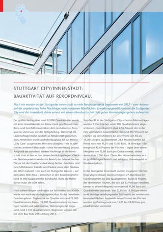 STUTTGART CITY/INNENSTADT:
BAUAKTIVITÄT AUF REKORDNIVEAU.
Noch nie wurden in der Stuttgarter Innenstadt so viele Neubauprojekte begonnen wie 2012 – eine Antwort
auf die ungebrochen hohe Nachfrage nach modernen Büroflächen. Erwartungsgemäß konnten die Stuttgarter
City und die Innenstadt daher erneut mit einem überdurchschnittlich guten Vermietungsergebnis aufwarten.

Der größte Vertrag über rund 12.000 Quadratmeter wurde         Von den 81 in der Stuttgarter City erfassten Mietverträgen
mit einer Anwaltskanzlei im Bülow Carré geschlossen. Das       wurden 53 für Flächen unter 500 Quadratmetern abge-
Büro- und Geschäftshaus neben dem revitalisierten Post-        schlossen. Das entspricht etwa 22,6 Prozent der in der
quartier steht kurz vor der Fertigstellung. Damit hat die      C
                                                               ­ ity vermieteten Gesamtfläche. Bei rund 29,7 Prozent der
Lautenschlagerstraße deutlich an Attraktivität gewonnen.       Flächen lag der Mietpreis bei einer Höhe von bis zu
Zwischenzeitlich wurde auch die Baugrube für das Projekt       11,00 Euro pro Quadratmeter. 24,6 Prozent kamen auf
„City Gate“ ausgehoben. Hier wird übrigens – wie in zahl-      Preise zwischen 11,01 und 15,00 Euro. 18 Verträge – das
reichen anderen Fällen auch – ohne Vorvermietung gebaut.       entspricht 45,6 Prozent der Flächen – lagen über einem
Aufgrund der anhaltend starken Nachfrage ist die Bereit-       Mietpreis von 15,00 Euro pro Quadratmeter, sieben EuG_RE-J-13014_B
schaft dazu in den letzten Jahren deutlich gestiegen. Gleich   d
                                                               ­ avon über 17,00 Euro. Diese Abschlüsse befanden sich
                                                                                                                  Inh_2012_lay02_A
vier Neubauprojekte werden im Bereich des österreichischen     im großflächigen Bereich und erfolgten überwiegend in
                                                                                                                Vers1.jpg
Platzes mit der Quartiersentwicklung Gerber, den Büro- und     Neubauobjekten.
Geschäftshäusern Caleido und Pauline sowie dem Neubau
der WGV realisiert. Und auch im Stuttgarter Westen – auf       In der Stuttgarter Innenstadt wurden insgesamt 106 Ver-
dem alten AOK Areal – entstehen in den Rosenberghöfen          träge abgeschlossen. Davon erfolgten 77 Abschlüsse im
rund 11.000 Quadratmeter Bürofläche. Rund die Hälfte           Flächensegment bis 500 Quadratmeter. Rund 55 Prozent
davon nutzt die AOK selbst.                                    der vermieteten Flächen, die sich auf 53 Verträge verteilten,
                                                               kamen zu einem Mietpreis von maximal 11,00 Euro pro
Nach zähem Ringen um Fragen zur Architektur und Größe          Quadratmeter zustande. Von 11,01 bis 15,00 Euro waren
wurde nun auch der Auslegungsbeschluss für das Dorotheen       es 46 Verträge beziehungsweise 36 Prozent der vermieteten
Quartier gefasst. Geplant ist ein Quartier mit rund 25.000     Innenstadtflächen. Immerhin neun Prozent der Flächen
                                                                                  ­
Quadratmetern Büros, 10.000 Quadratmetern hochwer-             wurden im Preissegment von 15,01 bis 18,00 Euro pro
tiger Handel und Gastronomie, Wohnungen mit insge-             Quadratmeter vermietet.
samt rund 3.150 Quadratmetern. Begonnen werden soll
mit dem Bau Ende 2013/Anfang 2014.
 