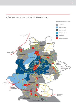 26
                                                                                                                       27

                                     A 8 Richtung
                                         Karlsruhe



                                                        Autobahn-
                                                        kreuz Stuttgart

                                                     A 81




                                                                          A 8 Richtung
                                                                          München




       BÜROMARKT STUTTGART IM ÜBERBLICK.
                                                                                         Büroflächenumsatz in 2012

                                                                                              < 10.000 m2


                                                                                              10.000 – 20.000 m2


                                                                                              20.000 – 30.000 m2


                                                                                              30.000 – 40.000 m2

                                                     A 81
                                       Richtung Heilbronn                                     ab 40.000 m2


                                                                                              Gewerbe-/Bürostandorte




                   A 81
        Richtung Singen




A 8 Richtung
    Karlsruhe



                   Autobahn-
                   kreuz Stuttgart

                A 81




                                                                                           A 8 Richtung
                                                                                           München
 