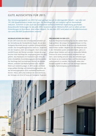 GUTE AUSSICHTEN FÜR 2013.
Das Vermietungsergebnis von 2012 fiel zwar geringer aus als im überragenden Vorjahr – war aber mit
191.500 Quadratmetern immer noch gut. Die Nachfrage hat sich lediglich auf ein Normalmaß
r
­ eduziert. ­ icherlich ist dies auch der momentanen weltwirtschaftlichen Entwicklung geschuldet.
            S
K
­ onjunkturelle ­ orhersagen für das Jahr 2013, basierend auf der Weltwirtschaft und vor allem auf den
                 V
Entwicklungen im Euro-Raum, sind schwer möglich. Für das Jahr 2013 wird jedoch ein Büroflächenumsatz
von rund 200.000 Quadratmetern erwartet.



NEUBAUFLÄCHEN IM FOKUS                                        PREISREKORD IN DER CITY
Im Jahr 2013 wird einer der Schwerpunkte sicherlich auf       Auch die Mietpreisentwicklung hat von der starken Nach-
der Vermarktung der Neubauflächen liegen, die auf dem         frage profitiert. Bei einigen Vertragsabschlüssen im City-
Stuttgarter Büromarkt derzeit in großem Umfang errichtet      bereich konnte die Marke 20,00 Euro pro Quadratmeter
werden. Das Fertigstellungsvolumen wird sich, verglichen      überschritten werden. Obgleich sich die Mietpreise auch
mit den Vorjahren, mehr als verdoppeln. Doch schon jetzt      in den Teilmärkten positiv entwickelt haben, gibt es in
sind 80 Prozent der Flächen vermietet. Gerade die unge-       e
                                                              ­ inigen dieser Gebiete nach wie vor strukturelle Defizite.
brochen hohe Nachfrage der vergangenen Jahre hat dazu
                                             ­                Chancen für einen Umsatzzuwachs bestehen hier nur
geführt, dass Neubauten im Citybereich auch ohne die          dann, wenn künftig versucht wird, den Anforderungen
bisher erforderliche Vorvermietungsquote errichtet werden.    der Nutzer an ein modernes Büro- und Dienstleistungs-
Die Nachfrage nach hochwertigen Flächen, die energie­         umfeld gerecht zu werden. Dies betrifft neben dem
effizient, zertifiziert und flächenoptimiert sind, wird den   E
                                                              ­ rscheinungsbild vor allem auch die wichtigen Faktoren
Markt auch weiterhin prägen. In 2013 werden am Markt          Energetik, Nahversorgung und Erreichbarkeit.
einige größere Verträge zur Unterzeichnung kommen, die
das Vermietungsergebnis nicht unerheblich beeinflussen
können. Hierzu zählt unter anderem die Unterzeichnung
des Vertrages von Ernst & Young am Stuttgarter Flughafen.
 
