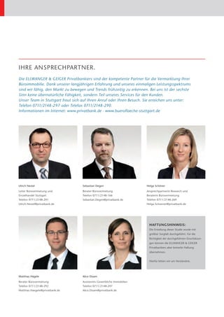 IHRE ANSPRECHPARTNER.
Die ELLWANGER & GEIGER Privatbankiers sind der kompetente Partner für die Vermarktung Ihrer
B
­ üroimmobilie. Dank unserer langjährigen Erfahrung und unseres einmaligen Leistungsspektrums
sind wir fähig, den Markt zu bewegen und Trends frühzeitig zu erkennen. Bei uns ist der sechste
Sinn keine übernatürliche Fähigkeit, sondern Teil unseres Services für den Kunden.
Unser Team in Stuttgart freut sich auf Ihren Anruf oder Ihren Besuch. Sie erreichen uns unter:
Telefon 0711/2148-297 oder Telefax 0711/2148-290.
Informationen im Internet: www.privatbank.de · www.bueroflaeche-stuttgart.de




Ulrich Nestel                      Sebastian Degen                      Helga Schöner
Leiter Bürovermietung und          Berater Bürovermietung               Ansprechpartnerin Research und
Einzelhandel Stuttgart             Telefon 0711/2148-166                Beraterin Bürovermietung
Telefon 0711/2148-291              Sebastian.Degen@privatbank.de        Telefon 0711/2148-269
Ulrich.Nestel@privatbank.de                                             Helga.Schoener@privatbank.de




                                                                         HAFTUNGSHINWEIS:
                                                                         Die Erstellung dieser Studie wurde mit
                                                                         größter Sorgfalt durchgeführt. Für die
                                                                         R
                                                                         ­ ichtigkeit der durch­ eführten Einschätzun-
                                                                                               g
                                                                         gen können die ELLWANGER & ­ EIGER
                                                                                                    G
                                                                         P
                                                                         ­ rivatbankiers aber keinerlei ­ aftung
                                                                                                        H
                                                                         ­übernehmen.


                                                                         Hierfür bitten wir um Verständnis.




Matthias Hägele                    Alice Disam
Berater Bürovermietung             Assistentin Gewerbliche Immobilien
Telefon 0711/2148-292              Telefon 0711/2148-297
Matthias.Haegele@privatbank.de     Alice.Disam@privatbank.de
 