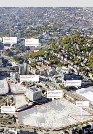 c it y g ate
   Kriegsbergstr. 11                   IHK
   Büro + Einzelhandel
                                       Jägerstr. 30
   Fertigstellung 3. Q 2014
                                       Büro
                                       Fertigstellung 2. Q 2014




                              s par kas s en akad emie
                              Moskauer/Lissabonner Str.
                              Büro + Schulung
                              Fertigstellung 1. Q 2014
                                                                                                 L ook 21
                                                                                                 Türlenstr./Heilbronner Str.
                                                                                                 Büro + Wohnen
                                                                                                 Fertigstellung unbekannt




                                                                  mil a ne o
                                                                  Heilbronner Str./Wolframstr.
                                                                  Büro + Einzelhandel +
                                                                  W
                                                                  ­ ohnen + Hotel
                                                                  Fertigstellung 2. Q 2015



                                                                                                                     ba u fe ld 7
                                                                                                                     Wolframstr.
                                                                                                                     Hotel + Wohnen
                                                                                                                     Fertigstellung 3. Q 2015
Europ e p la za
Stockholmer Platz 1
Büro
Fertigstellung unbekannt
 