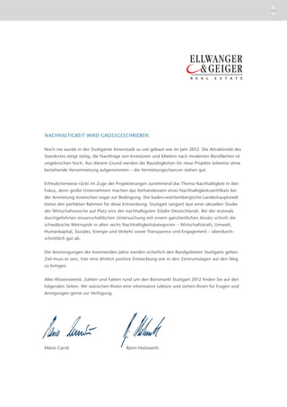 8
                                                                                                      9




NACHHALTIGKEIT WIRD GROSSGESCHRIEBEN.

Noch nie wurde in der Stuttgarter Innenstadt so viel gebaut wie im Jahr 2012. Die Attraktivität des
Standortes steigt stetig, die Nachfrage von Investoren und Mietern nach modernen Büroflächen ist
ungebrochen hoch. Aus diesem Grund werden die Bautätigkeiten für neue Projekte teilweise ohne
bestehende Vorvermietung aufgenommen – die Vermietungschancen stehen gut.


Erfreulicherweise rückt im Zuge der Projektierungen zunehmend das Thema Nachhaltigkeit in den
Fokus, denn große Unternehmen machen das Vorhandensein eines Nachhaltigkeitszertifikats bei
der Anmietung inzwischen sogar zur Bedingung. Die baden-württembergische Landeshauptstadt
bietet den perfekten Rahmen für diese Entwicklung: Stuttgart rangiert laut einer aktuellen Studie
der Wirtschaftswoche auf Platz eins der nachhaltigsten Städte Deutschlands. Bei der erstmals
durchgeführten wissenschaftlichen Untersuchung mit einem ganzheitlichen Ansatz schnitt die
schwäbische Metropole in allen sechs Nachhaltigkeitskategorien – Wirtschaftskraft, Umwelt,
H
­ umankapital, Soziales, Energie und Verkehr sowie Transparenz und Engagement – überdurch-
schnittlich gut ab.


Die Anstrengungen der kommenden Jahre werden sicherlich den Randgebieten Stuttgarts gelten.
Ziel muss es sein, hier eine ähnlich positive Entwicklung wie in den Zentrumslagen auf den Weg
zu bringen.


Alles Wissenswerte, Zahlen und Fakten rund um den Büromarkt Stuttgart 2012 finden Sie auf den
folgenden Seiten. Wir wünschen Ihnen eine informative Lektüre und stehen Ihnen für Fragen und
Anregungen gerne zur Verfügung.




Mario Caroli                             Björn Holzwarth
 
