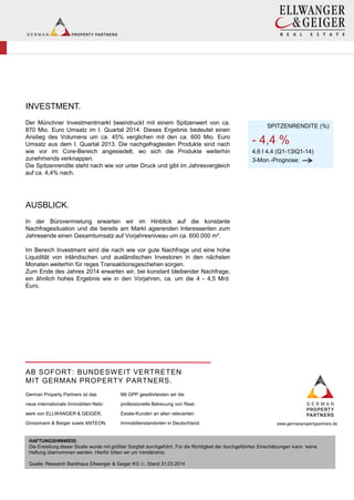INVESTMENT.
Der Münchner Investmentmarkt beeindruckt mit einem Spitzenwert von ca.
870 Mio. Euro Umsatz im I. Quartal 2014. Dieses Ergebnis bedeutet einen
Anstieg des Volumens um ca. 45% verglichen mit den ca. 600 Mio. Euro
Umsatz aus dem I. Quartal 2013. Die nachgefragtesten Produkte sind nach
wie vor im Core-Bereich angesiedelt, wo sich die Produkte weiterhin
zunehmends verknappen.
Die Spitzenrendite steht nach wie vor unter Druck und gibt im Jahresvergleich
auf ca. 4,4% nach.
AUSBLICK.
In der Bürovermietung erwarten wir im Hinblick auf die konstante
Nachfragesituation und die bereits am Markt agierenden Interessenten zum
Jahresende einen Gesamtumsatz auf Vorjahresniveau um ca. 600.000 m².
Im Bereich Investment wird die nach wie vor gute Nachfrage und eine hohe
Liquidität von inländischen und ausländischen Investoren in den nächsten
Monaten weiterhin für reges Transaktionsgeschehen sorgen.
Zum Ende des Jahres 2014 erwarten wir, bei konstant bleibender Nachfrage,
ein ähnlich hohes Ergebnis wie in den Vorjahren, ca. um die 4 - 4,5 Mrd.
Euro.
-
SPITZENRENDITE (%)
- 4,4 %
4,6 I 4,4 (Q1-13IQ1-14)
3-Mon.-Prognose:
AB SOFORT: BUNDESWEIT VERTRETEN
MIT GERMAN PROPERTY PARTNERS.
German Property Partners ist das
neue internationale Immobilien-Netz-
werk von ELLWANGER & GEIGER,
Grossmann & Berger sowie ANTEON.
Mit GPP gewährleisten wir die
professionelle Betreuung von Real-
Estate-Kunden an allen relevanten
Immobilienstandorten in Deutschland. www.germanpropertypartners.de
HAFTUNGSHINWEIS:
Die Erstellung dieser Studie wurde mit größter Sorgfalt durchgeführt. Für die Richtigkeit der durchgeführten Einschätzungen kann keine
Haftung übernommen werden. Hierfür bitten wir um Verständnis.
Quelle: Research Bankhaus Ellwanger & Geiger KG , Stand 31.03.2014
 