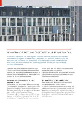 VERMIETUNGSLEISTUNG ÜBERTRIFFT ALLE ERWARTUNGEN
Im Jahr 2010 präsentierte sich der Stuttgarter Büromarkt mit einem überraschenden und erfreu-
lichen Vermietungsergebnis. Rund 194.000 Quadratmeter neu vermietete Flächen spiegeln den
wirtschaftlichen Aufschwung und die hierdurch deutlich belebte Nachfrage nach Büroflächen
wider. Dieser Wert erreicht beinahe das Vermietungsvolumen aus dem Jahr 2000 mit knapp
200.000 Quadratmetern.

Gegenüber dem Vorjahr mit einem Ergebnis von rund           für eine Fläche über zirka 19.000 Quadratmeter an der
171.000 Quadratmetern konnte die Vermietungsleistung        Willy-Brandt-Straße zurückzuführen.
somit um rund 14 Prozent gesteigert werden. Im Betrach-     Die größte Einzelvermietung in 2010 wurde in der Innen-
tungszeitraum wurden insgesamt 301 Mietverträge abge-       stadt mit einem IT-Dienstleister über insgesamt 5.400
schlossen, 45 Verträge mehr als im Vorjahr.                 Quadratmeter abgeschlossen.


WEITERHIN GROSSE NACHFRAGE IN CITY                          AUFSCHWUNG IN DEN CITYRANDLAGEN
UND INNENSTADT                                              Auf Grund einzelner Anmietungen von Großnutzern
Die Stuttgarter City, das heißt der Bereich innerhalb des   konnten die Randlagen merklich zulegen.
Cityrings zwischen Hauptbahnhof, Theodor-Heuss-Straße,      In Stuttgart-Zuffenhausen beispielsweise wurde das Teil-
Hauptstätter Straße und Paulinenbrücke, und die Innen-      marktergebnis durch eine Vermietung über rund 22.000
stadt waren auch in 2010 die am stärksten nachgefragten     Quadratmeter erheblich in die Höhe getrieben. Auch in
Lagen mit den meisten Vertragsabschlüssen.                  Vaihingen/Möhringen, Fasanenhof und Leinfelden-Echter-
Zwar wurden in 2009 in diesen Lagen rund 22.600 Qua-        dingen konnte eine deutlich gesteigerte Nachfrage ver-
dratmeter mehr Fläche vermietet, jedoch war dies größ-      zeichnet werden.
tenteils auf den Vertragsabschluss des Innenministeriums
 