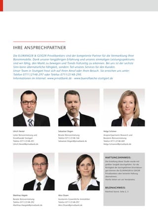 IHRE ANSPRECHPARTNER
Die ELLWANGER & GEIGER Privatbankiers sind der kompetente Partner für die Vermarktung Ihrer
Büroimmobilie. Dank unserer langjährigen Erfahrung und unseres einmaligen Leistungsspektrums
sind wir fähig, den Markt zu bewegen und Trends frühzeitig zu erkennen. Bei uns ist der sechste
Sinn keine übernatürliche Fähigkeit, sondern Teil unseres Services für den Kunden.
Unser Team in Stuttgart freut sich auf Ihren Anruf oder Ihren Besuch. Sie erreichen uns unter:
Telefon 0711/2148-297 oder Telefax 0711/2148-290.
Informationen im Internet: www.privatbank.de · www.bueroflaeche-stuttgart.de




Ulrich Nestel                      Sebastian Degen                      Helga Schöner
Leiter Bürovermietung und          Berater Bürovermietung               Ansprechpartnerin Research und
Einzelhandel Stuttgart             Telefon 0711/2148-166                Beraterin Bürovermietung
Telefon 0711/2148-291              Sebastian.Degen@privatbank.de        Telefon 0711/2148-269
Ulrich.Nestel@privatbank.de                                             Helga.Schoener@privatbank.de




                                                                         HAFTUNGSHINWEIS:
                                                                         Die Erstellung dieser Studie wurde mit
                                                                         größter Sorgfalt durchgeführt. Für die
                                                                         Richtigkeit der durchgeführten Einschätzun-
                                                                         gen können die ELLWANGER & GEIGER
                                                                         Privatbankiers aber keinerlei Haftung
                                                                         übernehmen.
                                                                         Hierfür bitten wir um Verständnis.



                                                                         BILDNACHWEIS:
                                                                         Manfred Storck: Seite 2, 3
Matthias Hägele                    Alice Disam
Berater Bürovermietung             Assistentin Gewerbliche Immobilien
Telefon 0711/2148-292              Telefon 0711/2148-297
Matthias.Haegele@privatbank.de     Alice.Disam@privatbank.de
 