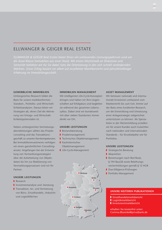 28
                                                                                                                                   29




ELLWANGER & GEIGER REAL ESTATE
ELLWANGER & GEIGER Real Estate bietet Ihnen ein umfassendes Leistungsspektrum rund um
die Asset-Klasse Immobilien aus einer Hand. Mit einem Höchstmaß an Diskretion und
Seriosität behalten wir für Sie dabei stets die Orientierung in den sich schnell verändernden
Märkten. Unser Erfolg basiert vor allem auf exzellenter Marktkenntnis und jahrzehntelanger
Erfahrung im Immobiliengeschäft.




GEWERBLICHE IMMOBILIEN                    IMMOBILIEN MANAGEMENT                           ASSET MANAGEMENT
Umfangreiches Research bildet die         Mit intelligenten Life-Cycle-Konzepten          Wir betreuen nationale und interna-
Basis für unsere marktkonformen           bringen und halten wir Ihre Liegen-             tionale Investoren umfassend vom
Standort-, Portfolio- und Wirtschaft-     schaften auf Erfolgskurs und begleiten          Markteintritt bis zum Exit. Immer auf
lichkeitsanalysen. Daraus leiten wir      sie während des gesamten Lebens-                der Basis eines fundierten Research,
Strategien ab, deren Ziel die Aktivie-    zyklus. Dabei sind wir bundesweit               um die Entwicklung und Umsetzung
rung von Ertrags- und Wirtschaft-         mit über sieben Standorten immer                einer Anlagestrategie zielgerichtet
lichkeitspotenzialen ist.                 direkt vor Ort.                                 unterstützen zu können. Als Spezia-
                                                                                          listen in der Wertermittlung erstellen
Neben umfangreichen Vermietungs-          UNSERE LEISTUNGEN                               wir für unsere Kunden auch Gutachten
dienstleistungen zählen das Projekt-        Bestandsberatung                              nach nationalen und internationalen
consulting und das Transaktions-            Projektmanagement                             Standards – für Einzelobjekte wie für
geschäft zu unseren Kernkompetenzen.        Technisches Objektmanagement                  Portfolios.
Bei Immobilieninvestments verfolgen         Kaufmännisches
wir einen ganzheitlichen Consulting-        Objektmanagement                              UNSERE LEISTUNGEN
ansatz: Angefangen bei der Entwick-         Life-Cycle-Management                           Strategische Beratung
lung von Vermarktungsstrategien                                                             Akquisition
über die Aufarbeitung von Objekt-                                                           Bewertungen nach Red Book,
daten bis hin zur Realisierung von                                                          § 194 BauGB sowie Beleihungs-
Vermarktungsprozessen sind wir Ihr                                                          wertermittlungen gemäß § 12 HGB
Partner.                                                                                    Due-Diligence-Prüfungen
                                                               Hamburg                      Portfolio Management
UNSERE LEISTUNGEN                                                              Berlin

  Research
  Investmentanalyse und -beratung
                                                  Dortmund                      Dresden
  Transaktion, An- und Vermietung
                                                                                              UNSERE WEITEREN PUBLIKATIONEN
  von Büro-, Einzelhandels-, Industrie-
  und Logistikﬂächen                                   Frankfurt                                Einzelhandelsmarktbericht
                                                                                                Logistikmarktbericht
                                                                                                Investmentmarktbericht
                                                         Stuttgart
                                                                     München                  erhalten Sie kostenfrei unter:
                                                                                              Corinna.Bluemke@privatbank.de
 