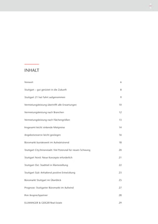 4
                                                                   5




INHALT

Vorwort                                                        6


Stuttgart – gut gerüstet in die Zukunft                        8


Stuttgart 21 hat Fahrt aufgenommen                             9


Vermietungsleistung übertrifft alle Erwartungen               10


Vermietungsleistung nach Branchen                             12


Vermietungsleistung nach Flächengrößen                        13


Insgesamt leicht sinkende Mietpreise                          14


Angebotsreserve leicht gestiegen                              16


Büromarkt bundesweit im Aufwärtstrend                         18


Stuttgart City/Innenstadt: Viel Potenzial für neuen Schwung   20


Stuttgart Nord: Neue Konzepte erforderlich                    21


Stuttgart Ost: Stadtteil in Wartestellung                     22


Stuttgart Süd: Anhaltend positive Entwicklung                 23


Büromarkt Stuttgart im Überblick                              25


Prognose: Stuttgarter Büromarkt im Aufwind                    27


Ihre Ansprechpartner                                          28


ELLWANGER & GEIGER Real Estate                                29
 